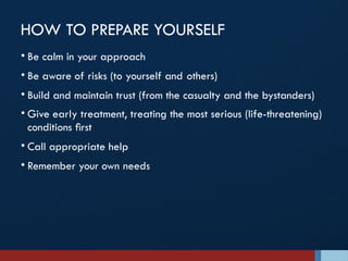 HOW TO PREPARE YOURSELF
• Be calm in your approach
• Be aware of risks (to yourself and others)
• Build and maintain trust (from the casualty and the bystanders)
• Give early treatment, treating the most serious (life-threatening)
conditions ﬁrst
• Call appropriate help
• Remember your own needs
 