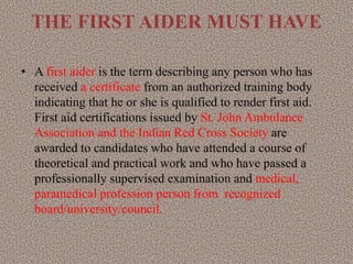 THE FIRST AIDER MUST HAVE
• A first aider is the term describing any person who has
received a certificate from an authorized training body
indicating that he or she is qualified to render first aid.
First aid certifications issued by St. John Ambulance
Association and the Indian Red Cross Society are
awarded to candidates who have attended a course of
theoretical and practical work and who have passed a
professionally supervised examination and medical,
paramedical profession person from recognized
board/university/council.
 