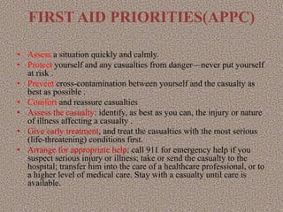 FIRST AID PRIORITIES(APPC)
• Assess a situation quickly and calmly.
• Protect yourself and any casualties from danger—never put yourself
at risk .
• Prevent cross-contamination between yourself and the casualty as
best as possible .
• Comfort and reassure casualties
• Assess the casualty: identify, as best as you can, the injury or nature
of illness affecting a casualty .
• Give early treatment, and treat the casualties with the most serious
(life-threatening) conditions first.
• Arrange for appropriate help: call 911 for emergency help if you
suspect serious injury or illness; take or send the casualty to the
hospital; transfer him into the care of a healthcare professional, or to
a higher level of medical care. Stay with a casualty until care is
available.
 
