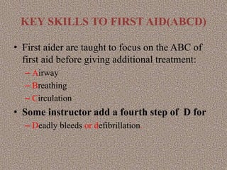 KEY SKILLS TO FIRST AID(ABCD)
• First aider are taught to focus on the ABC of
first aid before giving additional treatment:
– Airway
– Breathing
– Circulation
• Some instructor add a fourth step of D for
– Deadly bleeds or defibrillation.
 