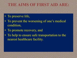 THE AIMS OF FIRST AID ARE:
• To preserve life,
• To prevent the worsening of one’s medical
condition,
• To promote recovery, and
• To help to ensure safe transportation to the
nearest healthcare facility.
 