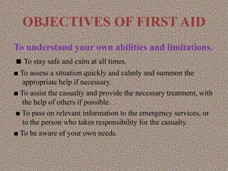OBJECTIVES OF FIRST AID
To understand your own abilities and limitations.
■ To stay safe and calm at all times.
■ To assess a situation quickly and calmly and summon the
appropriate help if necessary.
■ To assist the casualty and provide the necessary treatment, with
the help of others if possible.
■ To pass on relevant information to the emergency services, or
to the person who takes responsibility for the casualty.
■ To be aware of your own needs.
 