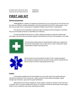 Edi Abdul Rahman Maula Abu Bakar2009486352<br />Mohamad Azizi Bin Mohamad Kasim2009803078<br />FIRST AID KIT<br />Meaning and generalize<br />A first aid kit is a collection of supplies and equipment for use in giving first aid. First aid kits may be made up of different contents depending on who has assembled the kit and for what purpose. It may also vary by region due to varying advice or legislation between governments or organizations.<br />First aid kits can be assembled in almost any type of container and this will depend on whether they are commercially produced or assembled by an individual.<br />It is recommended that all kits are in a clean, waterproof container to keep the contents safe and aseptic. Kits should also be checked regularly and restocked if any items are damaged or out of date.<br />1905076200<br />The International Organization for Standardization (ISO) sets a standard for first aid kits of being green, with a white cross, in order to make them easily recognisable to anyone requiring first aid.<br />0171450<br />  Some first aid kits may also feature the Star of Life, normally associated  with emergency medical services, but which are also used to indicate that the service using it can offer an appropriate point of care.<br />Content<br />Commercially available first aid kits available via normal retail routes have traditionally been intended for treatment of minor injuries only. Typical contents include adhesive bandages, regular strength pain medication, gauze and low grade disinfectant.<br />Specialized first aid kits are available for various regions, vehicles or activities, which may focus on specific risks or concerns related to the activity. For example, first aid kits sold through marine supply stores for use in watercraft may contain seasickness remedies.<br />Airway, Breathing and Circulation<br />First aid treats the ABCs as the foundation of good treatment. For this reason, most modern commercial first aid kits (although not necessarily those assembled at home) will contain a suitable infection barrier for performing artificial respiration as part of cardiopulmonary, examples include:<br />Pocket mask<br />Face shield<br />Advanced first aid kits may also contain items such as:<br />Oropharyngeal airway<br />Nasopharyngeal airway<br />Bag valve mask<br />Manual aspirator or suction unit<br />Trauma injuries<br />Trauma injuries, such as bleeding, bone fractures or burns, are usually the main focus of most first aid kits, with items such as bandages and dressings being found in the vast majority of all kits.<br />Personal protective equipment<br />The use of personal protective equipment or PPE will vary by kit, depending on its use and anticipated risk of infection. The adjuncts to artificial respiration are covered above, but other common infection control PPE includes:<br />Gloves which are single use and disposable to prevent cross infection<br />Goggles or other eye protection<br />Surgical mask or N95 mask to reduce possibility of airborne infection transmission (sometimes placed on patient instead of caregivers. For this purpose the mask should not have an exhale valve)<br />Apron<br />Instruments and equipment<br />Trauma shears, for cutting clothing and general use<br />Scissors are less useful but often included instead<br />Tweezers<br />Lighter, for sterilizing tweezers or pliers etc<br />alcohol pads for sterilizing equipment, or unbroken skin. This is sometimes used to debride wounds, however some training authorities advise against this as it may kill cells which bacteria can then feed on<br />Irrigation syringe - with catheter tip for cleaning wounds with sterile water, saline solution, or a weak iodine solution. The stream of liquid flushes out particles of dirt and debris.<br />Torch (also known as a flashlight)<br />Instant-acting chemical cold packs<br />Alcohol rub (hand sanitizer) or antiseptic hand wipes<br />Thermometer<br />Space blanket (lightweight plastic foil blanket, also known as quot;
emergency blanketquot;
)<br />Penlight<br />Medication<br />Medication can be a controversial addition to a first aid kit, especially if it is for use on members of the public. It is, however, common for personal or family first aid kits to contain certain medications. Dependant on scope of practice, the main types of medicine are life saving medications, which may be commonly found in first aid kits used by paid or assigned first aiders for members of the public or employees, painkillers, which are often found in personal kits, but may also be found in public provision and lastly symptomatic relief medicines, which are generally only found in personal kits.<br />Life saving<br />Aspirin primarily used for central medical chest pain as an anti-coagulant<br />Epinephrine autoinjector (brand name Epipen) - often included in kits for wilderness use and in places such as summer camps, to treat anaphylactic shock.<br />Pain killers<br />Paracetamol (also known as Acetaminophen) is one of the most common pain killing medication, as either tablet or syrup<br />Anti-inflammatory painkillers such as Ibuprofen, Naproxen or other NSAIDs can be used as part of treating sprains and strains<br />Codeine which is both a painkiller and anti-diarrheal<br />Symptomatic relief<br />Anti diarrhea medication such as  HYPERLINK quot;
http://en.wikipedia.org/wiki/Loperamidequot;
  quot;
Loperamidequot;
 Loperamide - especially important in remote or third world locations where dehydration caused by diarrhea as a leading killer of children<br />Oral rehydration salts<br />Antihistamine, such as  HYPERLINK quot;
http://en.wikipedia.org/wiki/Diphenhydraminequot;
  quot;
Diphenhydraminequot;
 diphenhydramine<br />Poison treatments<br />Absorption, such as activated charcoal<br />Emetics to induce vomiting, such as syrup of ipecac although first aid manuals now advise against inducing vomiting.<br />Smelling Salts (ammonium carbonate)<br />Topical medications<br />Antiseptic ointment, fluid, moist wipe or spray, including  HYPERLINK quot;
http://en.wikipedia.org/wiki/Benzalkonium_chloridequot;
  quot;
Benzalkonium chloridequot;
 benzalkonium chloride, Neomycin,  HYPERLINK quot;
http://en.wikipedia.org/wiki/Polymyxin_Bquot;
  quot;
Polymyxin Bquot;
 Polymyxin B Sulfate or  HYPERLINK quot;
http://en.wikipedia.org/wiki/Bacitracinquot;
  quot;
Bacitracinquot;
 Bacitracin Zinc.<br />povidone iodine is an antiseptic in the from of liquid, swabstick, or towlette<br />Aloe vera gel - used for a wide variety of skin problems, including burns, sunburns, itching, and dry skin; used as a substitute for triple-antibiotic gel to keep a wound moist and prevent bandages from sticking<br />Burn gel - a water-based gel that acts as a cooling agent and often includes a mild anesthetic such as  HYPERLINK quot;
http://en.wikipedia.org/wiki/Lidocainequot;
  quot;
Lidocainequot;
 lidocaine and, sometimes, an antiseptic such as tea tree oil<br />Anti-itch ointment<br />Hydrocortisone cream<br />antihistamine cream containing diphenhydramine<br />Calamine lotion<br />Anti-fungal cream<br />Tincture of benzoin - often in the form of an individually sealed swabstick, protects the skin and aids the adhesion of butterfly strips or adhesive bandages.<br />Improvised uses<br />Besides its regular use in first aid, many first-aid items can also have improvised uses in a survival situation. For example, alcohol pads and petroleum jelly-based ointments can be used as a fire-starting aid in an emergency, and the latter can even be used as an improvised lubricant for certain mechanical devices, and adhesive tapes and bandages can be used for repairs. These alternate uses can be an important consideration when picking items for a kit that may be used in wilderness or survival situations. An alternative could however also be the use of additional kits with tools such as Survival kits and Mini survival kits.<br />Historic first aid kits<br />As the understanding of first aid and lifesaving measures has advanced, and the nature of public health risks has changed, the contents of first aid kits has changed to reflect prevailing understandings and conditions. Other examples include the CPR face shieldsand specific body-fluid barriers included in modern kits, to assist in CPR and to help prevent the spread of bloodborne pathogens such as HIV. Modern CPR not having been popularized until after 1960, and HIV not being recognized until 1983.<br />