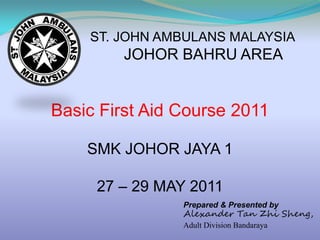 ST. JOHN AMBULANS MALAYSIA
         JOHOR BAHRU AREA


Basic First Aid Course 2011

    SMK JOHOR JAYA 1

     27 – 29 MAY 2011
                Prepared & Presented by
                Alexander Tan Zhi Sheng,
                Adult Division Bandaraya
 