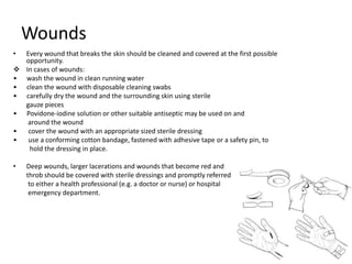 Wounds
• Every wound that breaks the skin should be cleaned and covered at the first possible
opportunity.
 In cases of wounds:
• wash the wound in clean running water
• clean the wound with disposable cleaning swabs
• carefully dry the wound and the surrounding skin using sterile
gauze pieces
• Povidone-iodine solution or other suitable antiseptic may be used on and
around the wound
• cover the wound with an appropriate sized sterile dressing
• use a conforming cotton bandage, fastened with adhesive tape or a safety pin, to
hold the dressing in place.
• Deep wounds, larger lacerations and wounds that become red and
throb should be covered with sterile dressings and promptly referred
to either a health professional (e.g. a doctor or nurse) or hospital
emergency department.
 