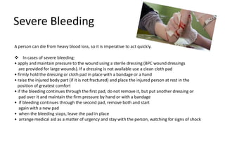 Severe Bleeding
A person can die from heavy blood loss, so it is imperative to act quickly.
 In cases of severe bleeding:
• apply and maintain pressure to the wound using a sterile dressing (BPC wound dressings
are provided for large wounds). If a dressing is not available use a clean cloth pad
• firmly hold the dressing or cloth pad in place with a bandage or a hand
• raise the injured body part (if it is not fractured) and place the injured person at rest in the
position of greatest comfort
• if the bleeding continues through the first pad, do not remove it, but put another dressing or
pad over it and maintain the firm pressure by hand or with a bandage
• if bleeding continues through the second pad, remove both and start
again with a new pad
• when the bleeding stops, leave the pad in place
• arrange medical aid as a matter of urgency and stay with the person, watching for signs of shock
 