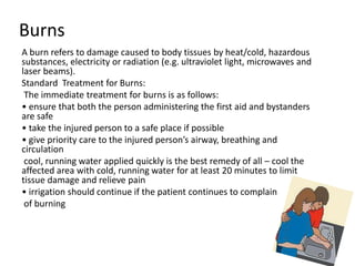 Burns
A burn refers to damage caused to body tissues by heat/cold, hazardous
substances, electricity or radiation (e.g. ultraviolet light, microwaves and
laser beams).
Standard Treatment for Burns:
The immediate treatment for burns is as follows:
• ensure that both the person administering the first aid and bystanders
are safe
• take the injured person to a safe place if possible
• give priority care to the injured person’s airway, breathing and
circulation
cool, running water applied quickly is the best remedy of all – cool the
affected area with cold, running water for at least 20 minutes to limit
tissue damage and relieve pain
• irrigation should continue if the patient continues to complain
of burning
 
