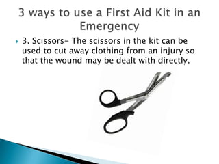  3. Scissors- The scissors in the kit can be
used to cut away clothing from an injury so
that the wound may be dealt with directly.
 