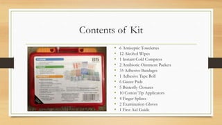 Contents of Kit
• 6 Antiseptic Towelettes
• 12 Alcohol Wipes
• 1 Instant Cold Compress
• 2 Antibiotic Ointment Packets
• 35 Adhesive Bandages
• 1 Adhesive Tape Roll
• 6 Gauze Pads
• 5 Butterfly Closures
• 10 Cotton Tip Applicators
• 4 Finger Splints
• 2 Examination Gloves
• 1 First Aid Guide
 