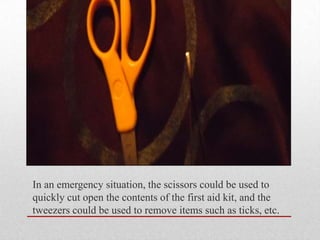 In an emergency situation, the scissors could be used to
quickly cut open the contents of the first aid kit, and the
tweezers could be used to remove items such as ticks, etc.

 