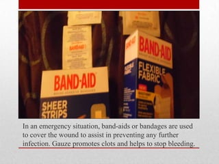 In an emergency situation, band-aids or bandages are used
to cover the wound to assist in preventing any further
infection. Gauze promotes clots and helps to stop bleeding.

 
