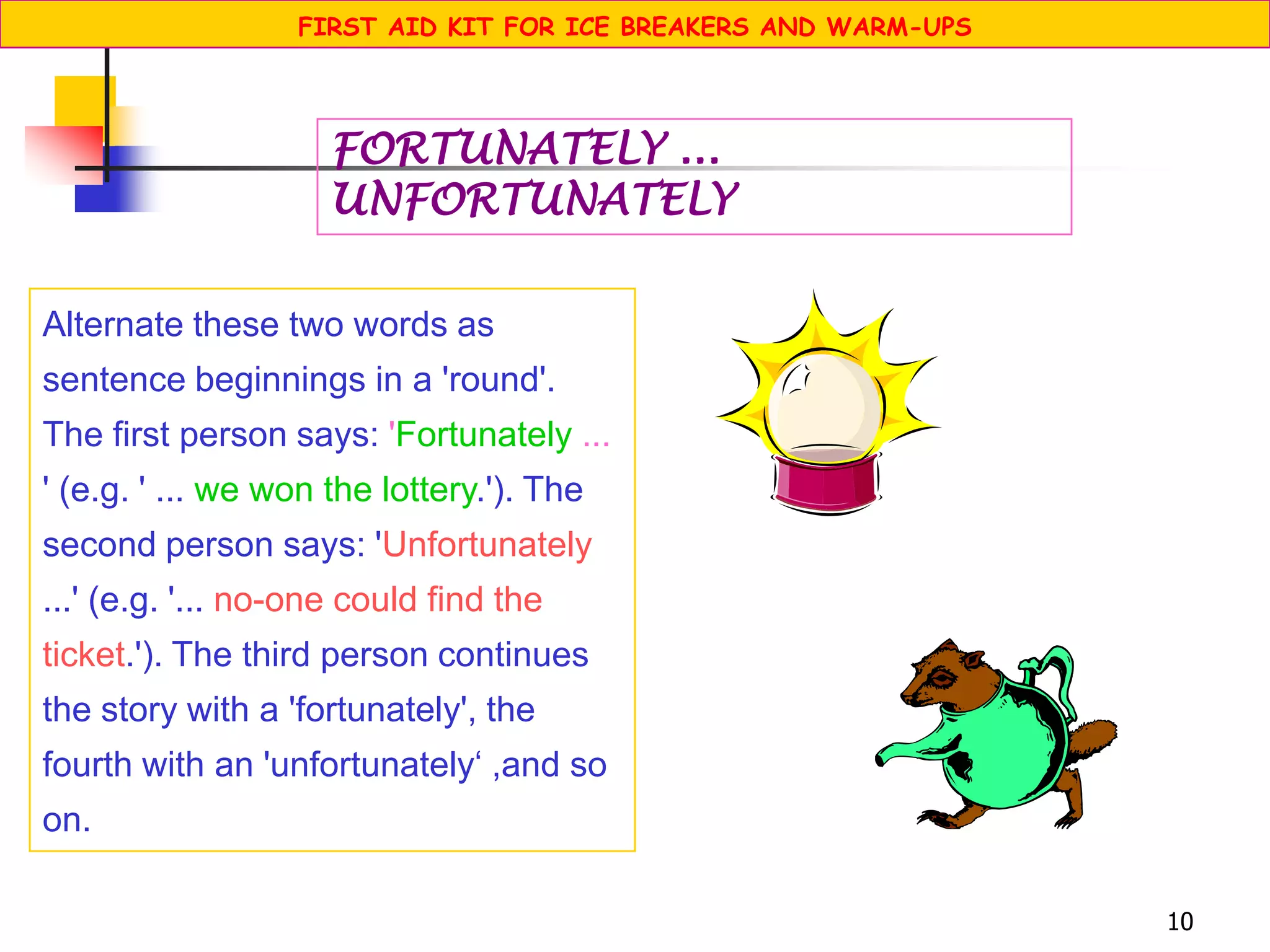 10
Alternate these two words as
sentence beginnings in a 'round'.
The first person says: 'Fortunately ...
' (e.g. ' ... we won the lottery.'). The
second person says: 'Unfortunately
...' (e.g. '... no-one could find the
ticket.'). The third person continues
the story with a 'fortunately', the
fourth with an 'unfortunately‘ ,and so
on.
FORTUNATELY ...
UNFORTUNATELY
FIRST AID KIT FOR ICE BREAKERS AND WARM-UPS
 