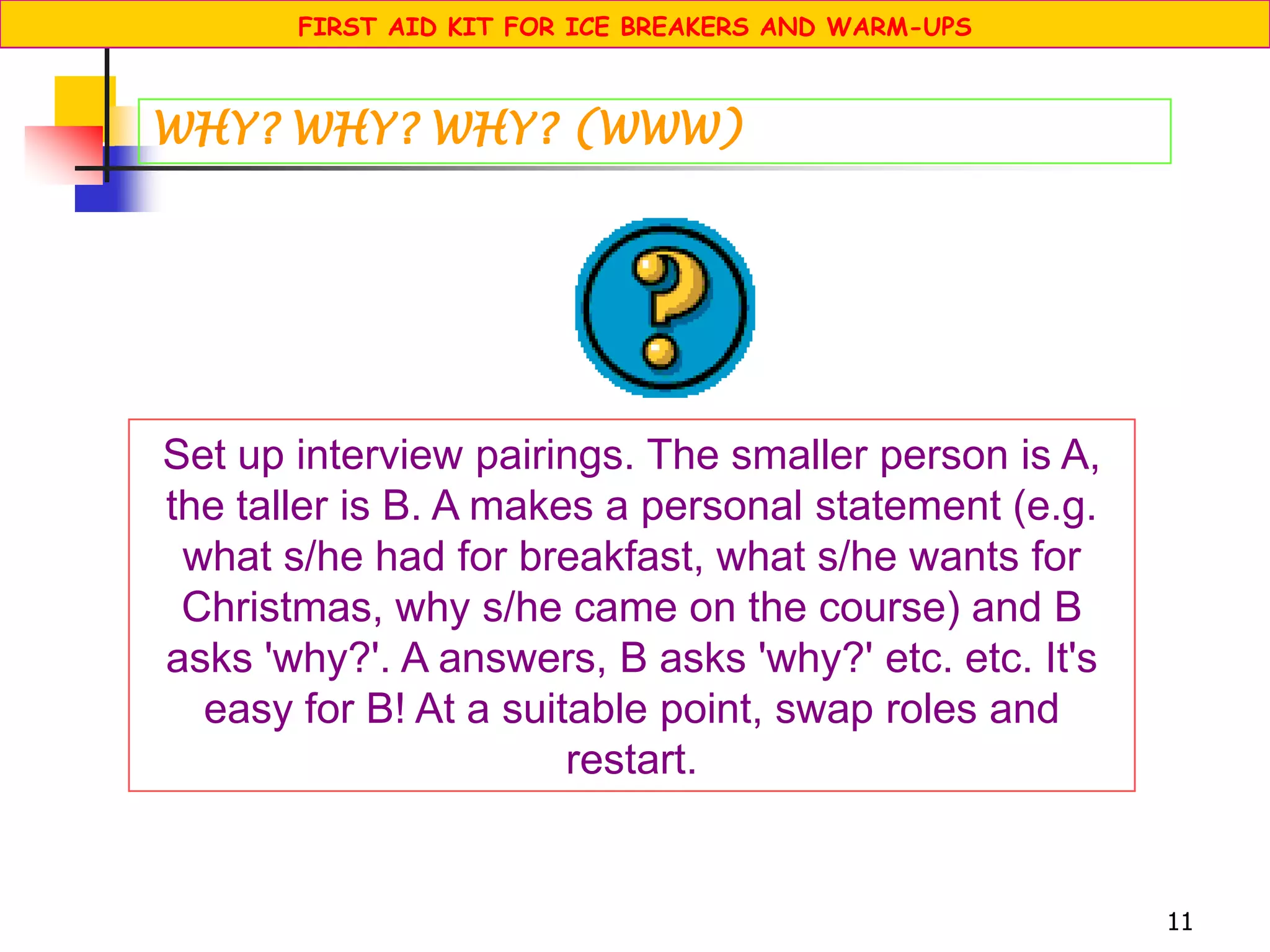 11
Set up interview pairings. The smaller person is A,
the taller is B. A makes a personal statement (e.g.
what s/he had for breakfast, what s/he wants for
Christmas, why s/he came on the course) and B
asks 'why?'. A answers, B asks 'why?' etc. etc. It's
easy for B! At a suitable point, swap roles and
restart.
WHY? WHY? WHY? (WWW)
FIRST AID KIT FOR ICE BREAKERS AND WARM-UPS
 