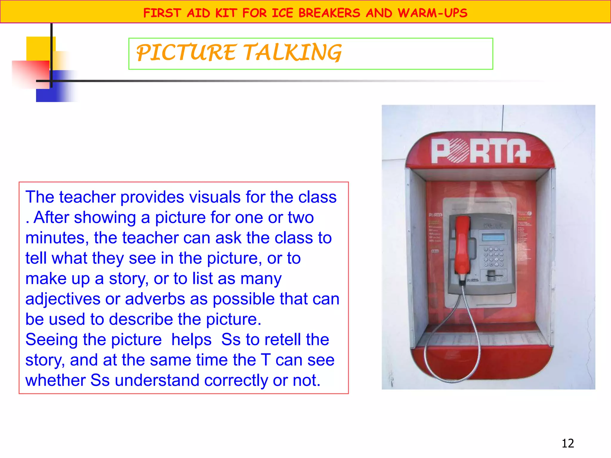 12
The teacher provides visuals for the class
. After showing a picture for one or two
minutes, the teacher can ask the class to
tell what they see in the picture, or to
make up a story, or to list as many
adjectives or adverbs as possible that can
be used to describe the picture.
Seeing the picture helps Ss to retell the
story, and at the same time the T can see
whether Ss understand correctly or not.
PICTURE TALKING
FIRST AID KIT FOR ICE BREAKERS AND WARM-UPS
 