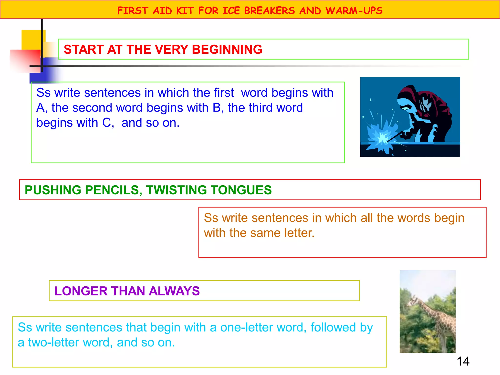 14
Ss write sentences in which the first word begins with
A, the second word begins with B, the third word
begins with C, and so on.
START AT THE VERY BEGINNING
PUSHING PENCILS, TWISTING TONGUES
Ss write sentences in which all the words begin
with the same letter.
LONGER THAN ALWAYS
Ss write sentences that begin with a one-letter word, followed by
a two-letter word, and so on.
FIRST AID KIT FOR ICE BREAKERS AND WARM-UPS
 