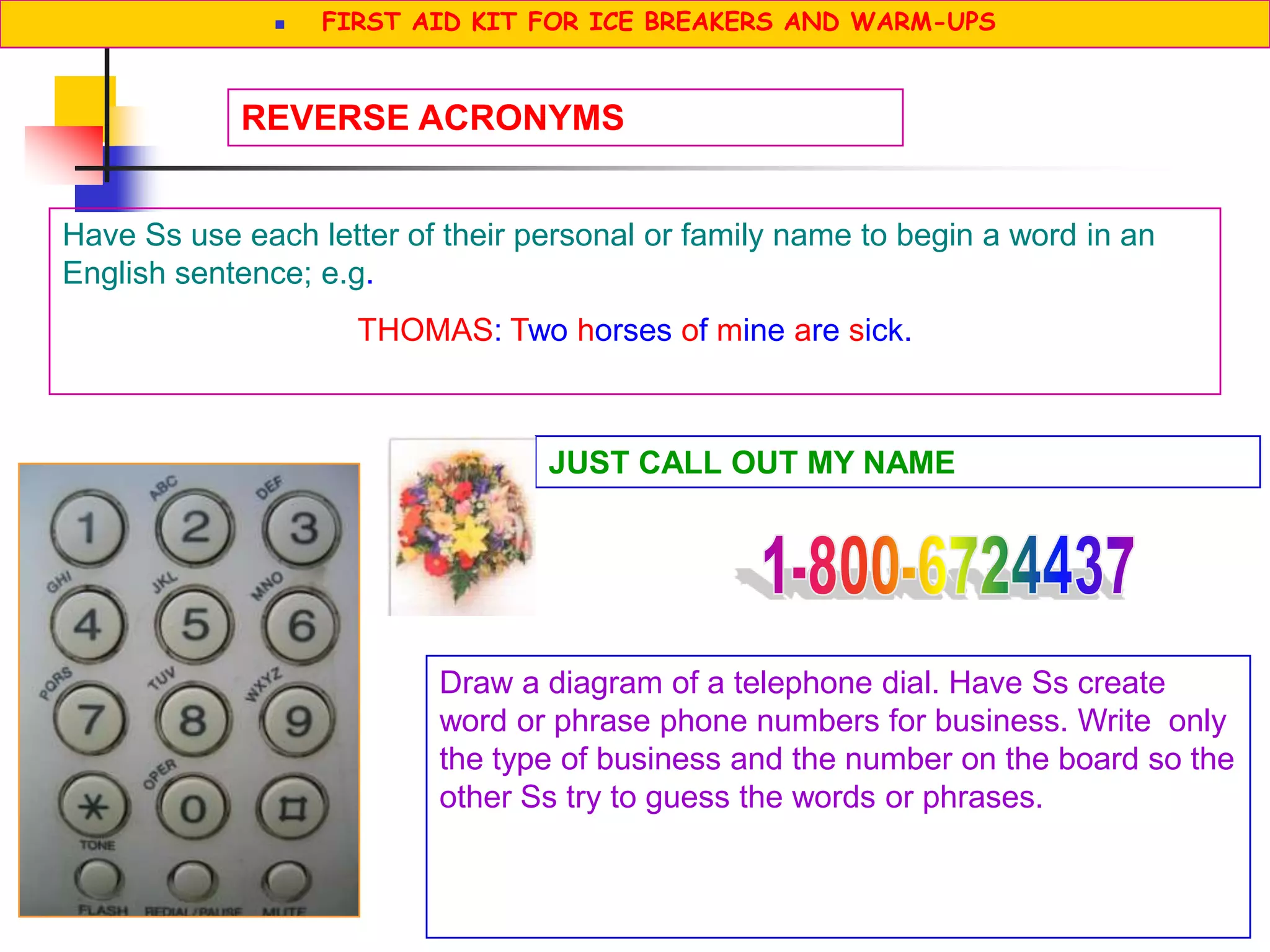 Have Ss use each letter of their personal or family name to begin a word in an
English sentence; e.g.
THOMAS: Two horses of mine are sick.
REVERSE ACRONYMS
JUST CALL OUT MY NAME
Draw a diagram of a telephone dial. Have Ss create
word or phrase phone numbers for business. Write only
the type of business and the number on the board so the
other Ss try to guess the words or phrases.
 FIRST AID KIT FOR ICE BREAKERS AND WARM-UPS
 