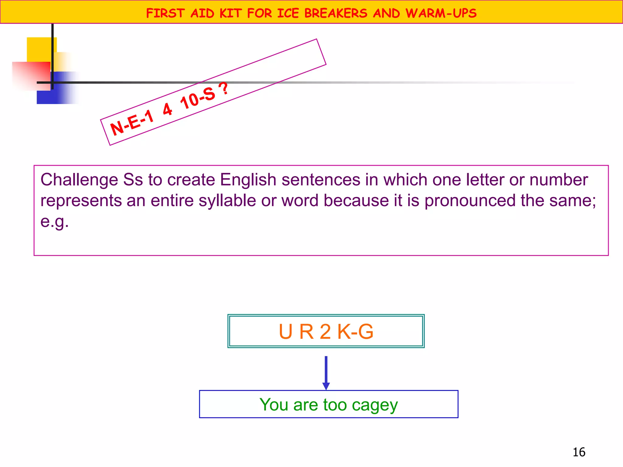 16
Challenge Ss to create English sentences in which one letter or number
represents an entire syllable or word because it is pronounced the same;
e.g.
You are too cagey
U R 2 K-G
FIRST AID KIT FOR ICE BREAKERS AND WARM-UPS
 