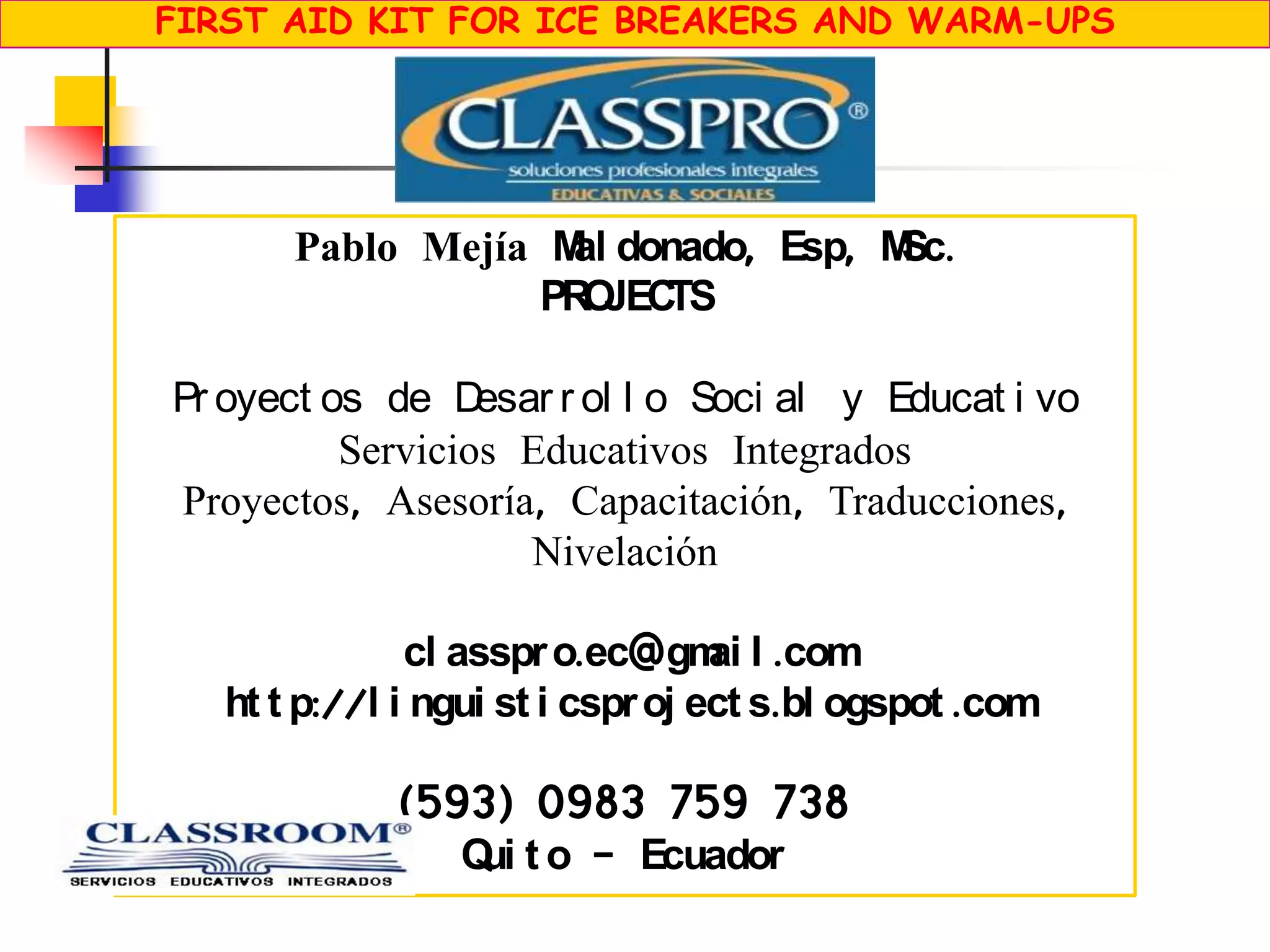 FIRST AID KIT FOR ICE BREAKERS AND WARM-UPS
Pablo Mejía Mal donado, Esp, MSc.
PROJECTS
Pr oyect os de Desar r ol l o Soci al y Educat i vo
Servicios Educativos Integrados
Proyectos, Asesoría, Capacitación, Traducciones,
Nivelación
cl asspro.ec@gmai l .com
ht t p://l i ngui st i csproj ect s.bl ogspot .com
(593) 0983 759 738
Qui t o - Ecuador
 