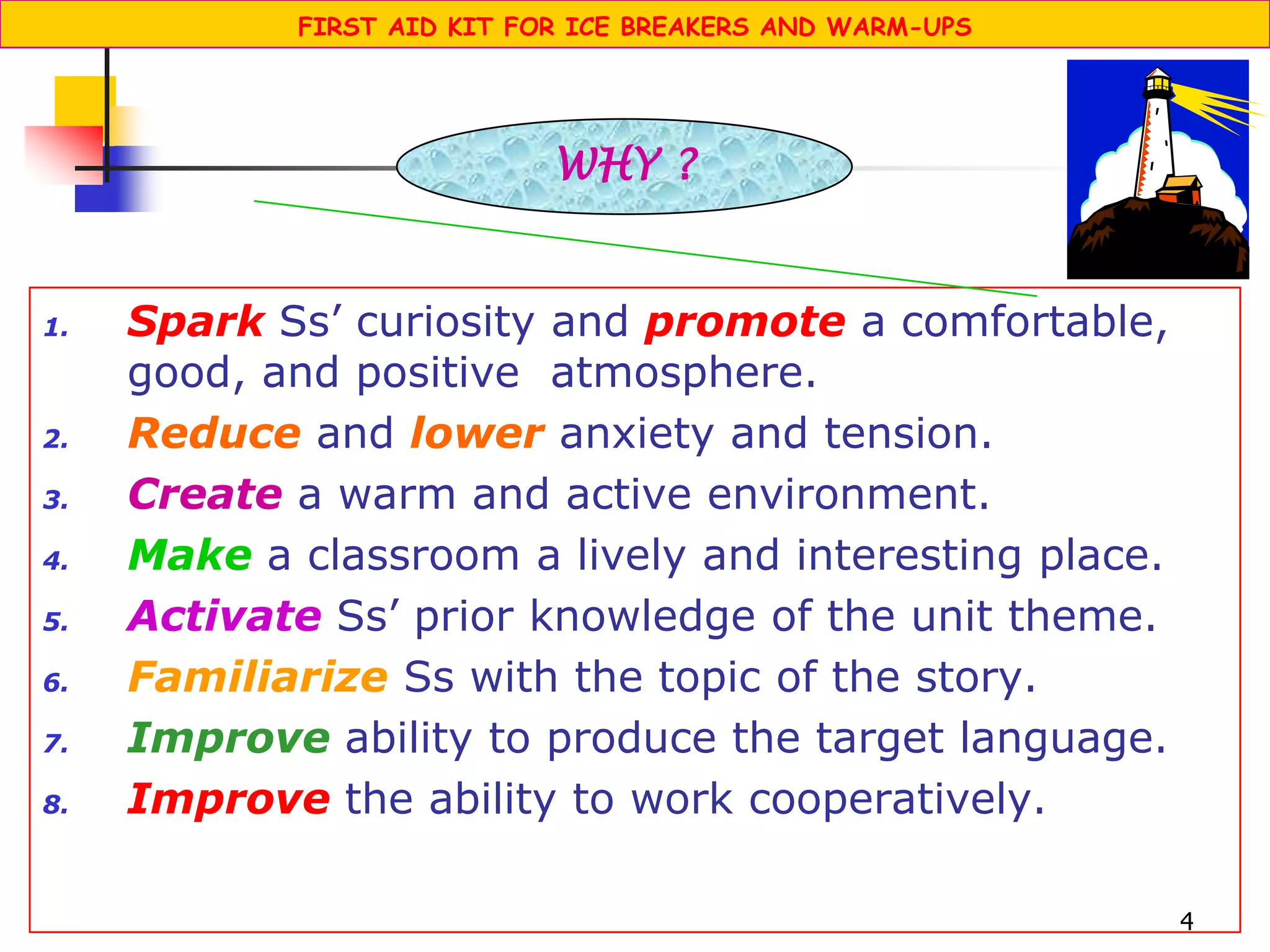 4
1. Spark Ss’ curiosity and promote a comfortable,
good, and positive atmosphere.
2. Reduce and lower anxiety and tension.
3. Create a warm and active environment.
4. Make a classroom a lively and interesting place.
5. Activate Ss’ prior knowledge of the unit theme.
6. Familiarize Ss with the topic of the story.
7. Improve ability to produce the target language.
8. Improve the ability to work cooperatively.
WHY ?
FIRST AID KIT FOR ICE BREAKERS AND WARM-UPS
 