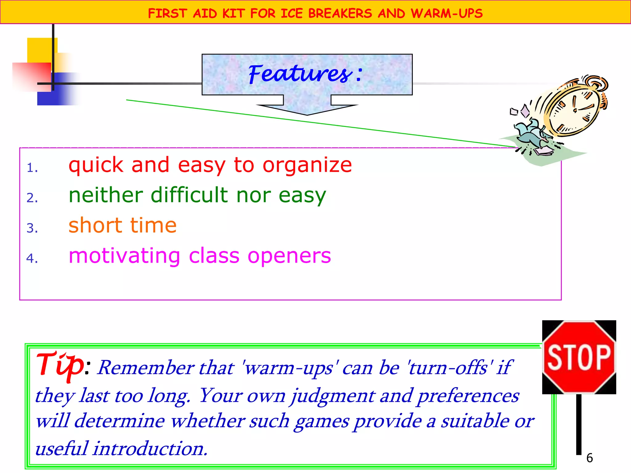 6
1. quick and easy to organize
2. neither difficult nor easy
3. short time
4. motivating class openers
Features :
Tip: Remember that 'warm-ups' can be 'turn-offs' if
they last too long. Your own judgment and preferences
will determine whether such games provide a suitable or
useful introduction.
STOP
FIRST AID KIT FOR ICE BREAKERS AND WARM-UPS
 