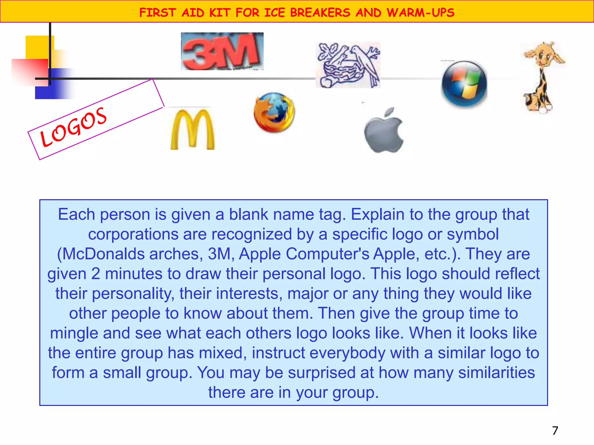 7
Each person is given a blank name tag. Explain to the group that
corporations are recognized by a specific logo or symbol
(McDonalds arches, 3M, Apple Computer's Apple, etc.). They are
given 2 minutes to draw their personal logo. This logo should reflect
their personality, their interests, major or any thing they would like
other people to know about them. Then give the group time to
mingle and see what each others logo looks like. When it looks like
the entire group has mixed, instruct everybody with a similar logo to
form a small group. You may be surprised at how many similarities
there are in your group.
FIRST AID KIT FOR ICE BREAKERS AND WARM-UPS
 