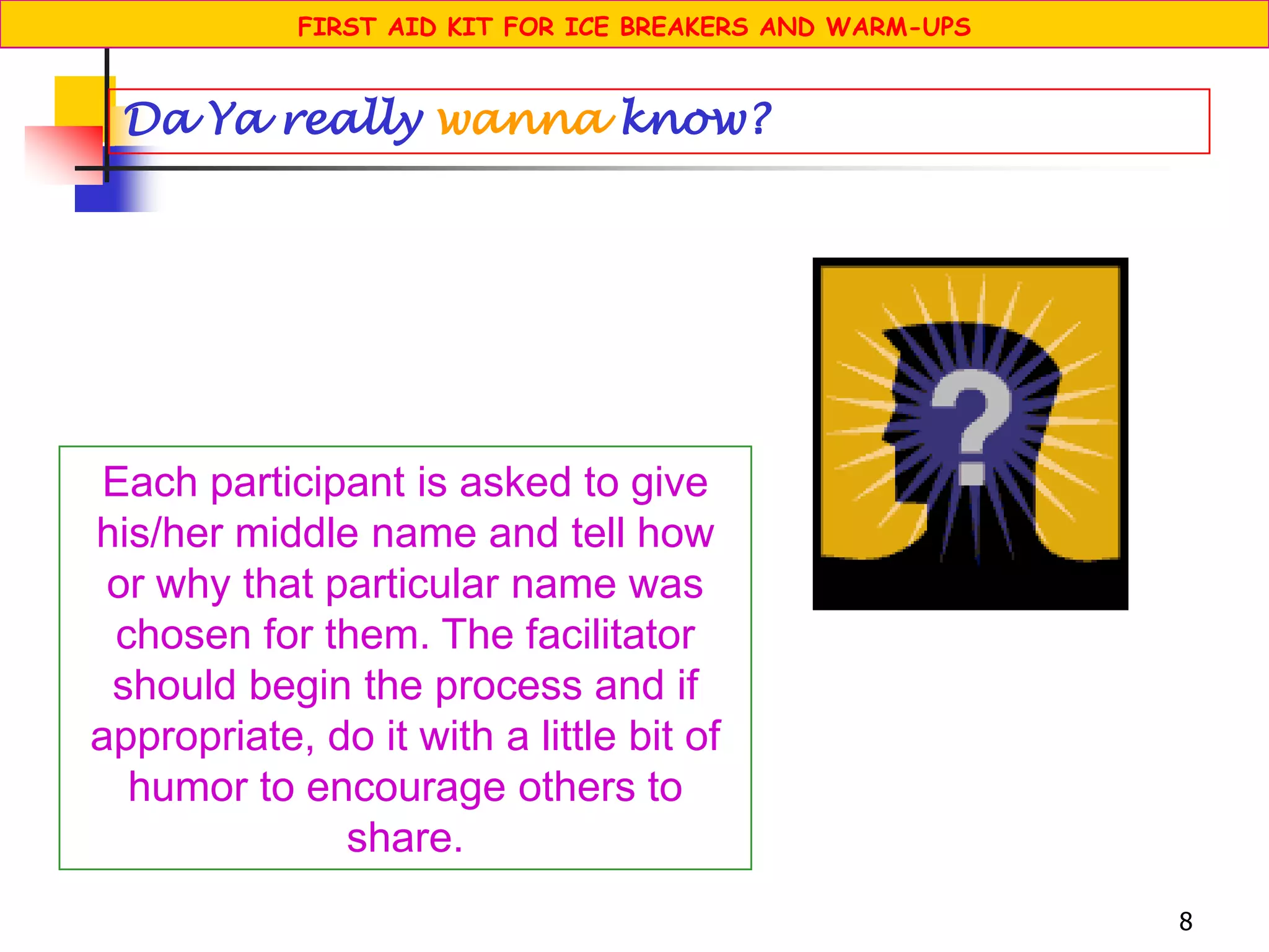 8
Each participant is asked to give
his/her middle name and tell how
or why that particular name was
chosen for them. The facilitator
should begin the process and if
appropriate, do it with a little bit of
humor to encourage others to
share.
Da Ya really wanna know?
FIRST AID KIT FOR ICE BREAKERS AND WARM-UPS
 