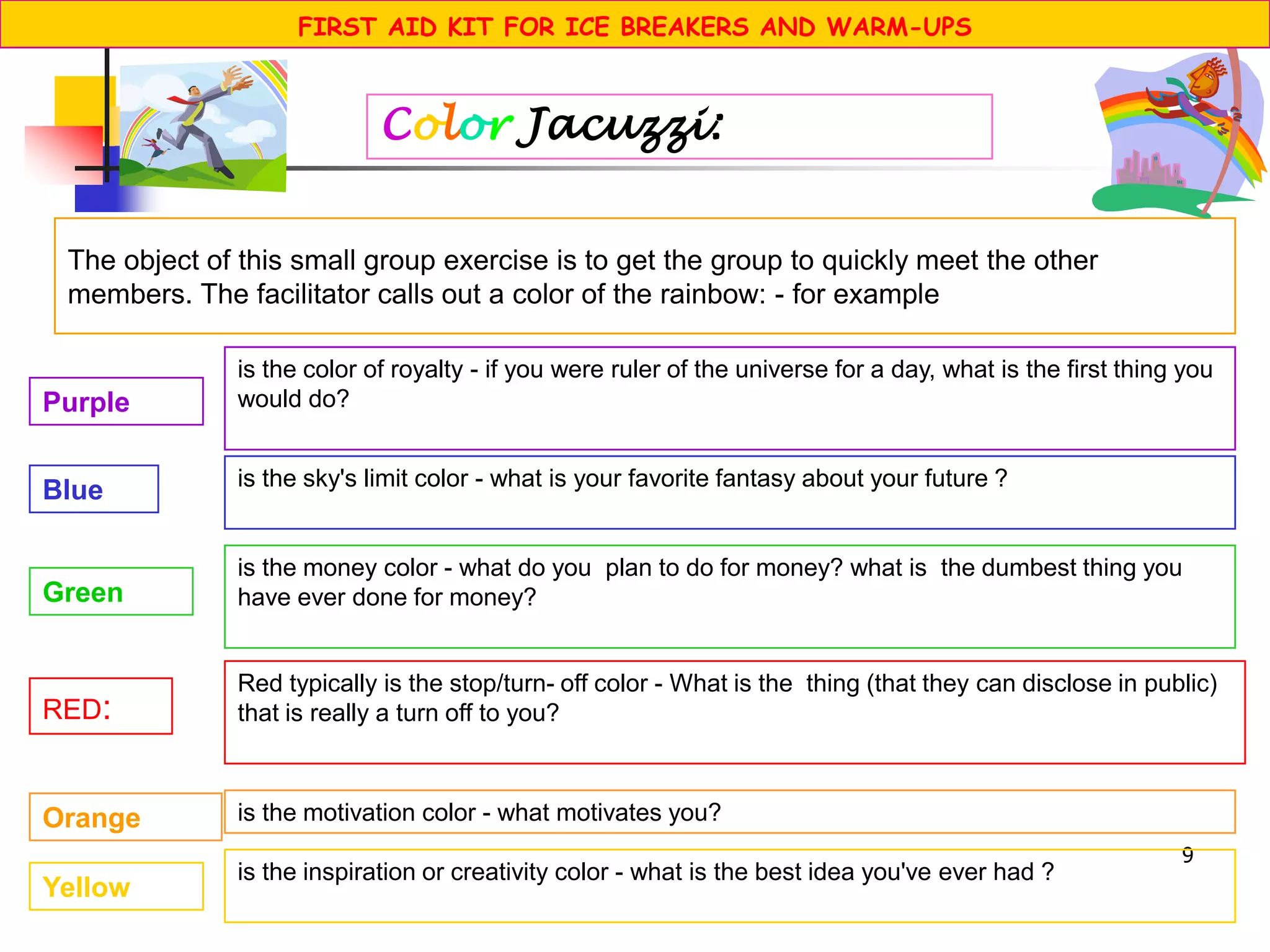 9
The object of this small group exercise is to get the group to quickly meet the other
members. The facilitator calls out a color of the rainbow: - for example
Color Jacuzzi:
RED:
Red typically is the stop/turn- off color - What is the thing (that they can disclose in public)
that is really a turn off to you?
Orange is the motivation color - what motivates you?
Yellow
is the inspiration or creativity color - what is the best idea you've ever had ?
Green
is the money color - what do you plan to do for money? what is the dumbest thing you
have ever done for money?
Blue is the sky's limit color - what is your favorite fantasy about your future ?
Purple
is the color of royalty - if you were ruler of the universe for a day, what is the first thing you
would do?
FIRST AID KIT FOR ICE BREAKERS AND WARM-UPS
 