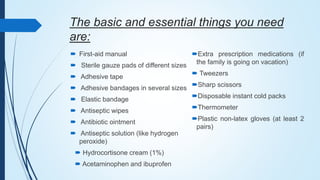 The basic and essential things you need
are:
 First-aid manual
 Sterile gauze pads of different sizes
 Adhesive tape
 Adhesive bandages in several sizes
 Elastic bandage
 Antiseptic wipes
 Antibiotic ointment
 Antiseptic solution (like hydrogen
peroxide)
 Hydrocortisone cream (1%)
 Acetaminophen and ibuprofen
Extra prescription medications (if
the family is going on vacation)
 Tweezers
Sharp scissors
Disposable instant cold packs
Thermometer
Plastic non-latex gloves (at least 2
pairs)
 