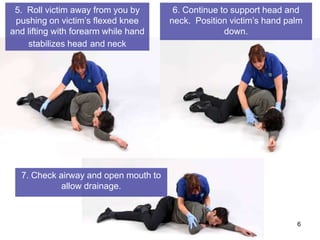 5. Roll victim away from you by       6. Continue to support head and
 pushing on victim’s flexed knee      neck. Position victim’s hand palm
and lifting with forearm while hand                 down.
     stabilizes head and neck




  7. Check airway and open mouth to
            allow drainage.



                                                                     6
 