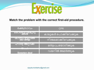 CPR
Match the problem with the correct first-aid procedure.
രക്ത඀സഺവും
ണ്ടതഺണ്ടയ഻ൽകുരു
ങ്ങൽ
ശ്വഺസും ഇലലഺത്ത
അവസ്ഥ
ഹഺർട്ട് അറ്റഺക്്
Shock
Sweeten deal
ന഻ശ്ചലമഺക്ക഻ീവക്കഽക
മര്‍ത്േം ്രുയഺഗ഻ക്കഽക
വയറ഻ല്‍ അമര്‍ത്തഽക
കഺലഽകൾ ീരഺക്ക഻ീവക്കഽക
vijayakumarblathur@gmail.com
 