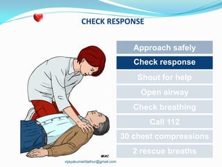 CHECK RESPONSE
Approach safely
Check response
Shout for help
Open airway
Check breathing
Call 112
30 chest compressions
2 rescue breaths
vijayakumarblathur@gmail.com
 