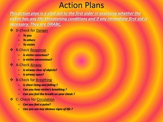 Action Plans
This action plan is a vital aid to the first aider in assessing whether the
victim has any life-threatening conditions and if any immediate first aid is
necessary. They are DRABC.
 D-Check for Danger
– To you
– To others
– To victim
 R-Check Response
– Is victim conscious?
– Is victim unconscious?
 A-Check Airway
– Is airway clear of objects?
– Is airway open?
 B-Check for Breathing
– Is chest rising and falling ?
– Can you hear victim’s breathing ?
– Can you feel the breath on your cheek ?
 C- Check for Circulation
– Can you feel a pulse?
– Can you see any obvious signs of life ?
 