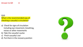 Answer to Q9 A
Q10
What is the recommended way of
checking a casualty's circulation?
a) Check for signs of circulation
including eye movement, breathing,
noises or other movements
b) Take the casualty's pulse
c) Pinch casualty's ear
d) Put them in the recovery position
 