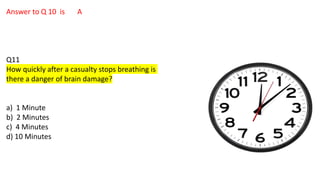 Answer to Q 10 is A
Q11
How quickly after a casualty stops breathing is
there a danger of brain damage?
a) 1 Minute
b) 2 Minutes
c) 4 Minutes
d) 10 Minutes
 