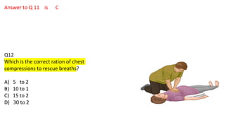 Answer to Q 11 is C
Q12
Which is the correct ration of chest
compressions to rescue breaths?
A) 5 to 2
B) 10 to 1
C) 15 to 2
D) 30 to 2
 