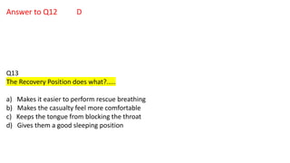 Answer to Q12 D
Q13
The Recovery Position does what?.....
a) Makes it easier to perform rescue breathing
b) Makes the casualty feel more comfortable
c) Keeps the tongue from blocking the throat
d) Gives them a good sleeping position
 