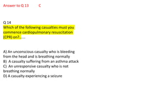 Answer to Q 13 C
Q 14
Which of the following casualties must you
commence cardiopulmonary resuscitation
(CPR) on?......
A) An unconscious casualty who is bleeding
from the head and is breathing normally
B) A casualty suffering from an asthma attack
C) An unresponsive casualty who is not
breathing normally
D) A casualty experiencing a seizure
 