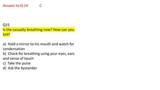 Answer to Q 14 C
Q15
Is the casualty breathing now? How can you
tell?
a) Hold a mirror to his mouth and watch for
condensation
b) Check for breathing using your eyes, ears
and sense of touch
c) Take the pulse
d) Ask the bystander
 