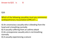Answer to Q15 is B
Q16
Which of the following casualties must you commence
cardiopulmonary resuscitation (CPR) on?.....
A) An unconscious casualty who is bleeding from the
head and is breathing normally
B) A casualty suffering from an asthma attack
C) An unresponsive casualty who is not breathing
normally
D) A casualty experiencing a seizure
 