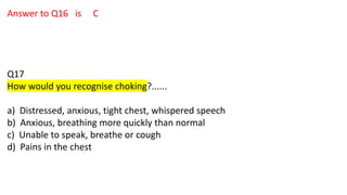 Answer to Q16 is C
Q17
How would you recognise choking?......
a) Distressed, anxious, tight chest, whispered speech
b) Anxious, breathing more quickly than normal
c) Unable to speak, breathe or cough
d) Pains in the chest
 