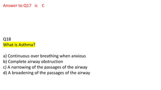 Answer to Q17 is C
Q18
What is Asthma?
a) Continuous over breathing when anxious
b) Complete airway obstruction
c) A narrowing of the passages of the airway
d) A broadening of the passages of the airway
 