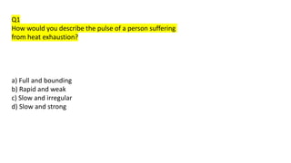 Q1
How would you describe the pulse of a person suffering
from heat exhaustion?
a) Full and bounding
b) Rapid and weak
c) Slow and irregular
d) Slow and strong
 