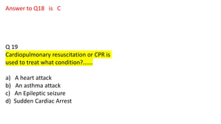 Answer to Q18 is C
Q 19
Cardiopulmonary resuscitation or CPR is
used to treat what condition?......
a) A heart attack
b) An asthma attack
c) An Epileptic seizure
d) Sudden Cardiac Arrest
 