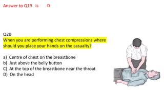 Answer to Q19 is D
Q20
When you are performing chest compressions where
should you place your hands on the casualty?
a) Centre of chest on the breastbone
b) Just above the belly button
C) At the top of the breastbone near the throat
D) On the head
 