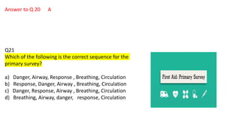 Answer to Q 20 A
Q21
Which of the following is the correct sequence for the
primary survey?
a) Danger, Airway, Response , Breathing, Circulation
b) Response, Danger, Airway , Breathing, Circulation
c) Danger, Response, Airway , Breathing, Circulation
d) Breathing, Airway, danger, response, Circulation
 