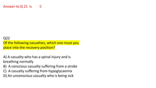 Answer to Q 21 is C
Q22
Of the following casualties, which one must you
place into the recovery position?
A) A casualty who has a spinal injury and is
breathing normally
B) A conscious casualty suffering from a stroke
C) A casualty suffering from hypoglycaemia
D) An unconscious casualty who is being sick
 