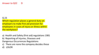 Answer to Q22 D
Q 23
Which regulation places a general duty on
employers to make first aid provision for
employees in cases of injury or illness within
the workplace?
a) Health and Safety (first aid) regulations 1981
b) Reporting of Injuries, Diseases and
Dangerous Occurrences Regulations
c) There are none the company decides these
d) LOLOR
 