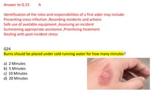 Answer to Q 23 A
Identification of the roles and responsibilities of a first aider may include:
Preventing cross-infection ,Recording incidents and actions
Safe use of available equipment ,Assessing an incident
Summoning appropriate assistance ,Prioritising treatment
Dealing with post-incident stress
Q24
Burns should be placed under cold running water for how many minutes?
a) 2 Minutes
b) 5 Minutes
c) 10 Minutes
d) 20 Minutes
 