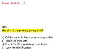 Answer to Q 24 D
Q25
The aim of the primary survey is to?
a) Call for an ambulance as soon as possible
b) Make the area safe
c) Check for life threatening conditions
d) Look for identification
 
