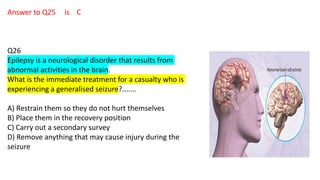 Answer to Q25 is C
Q26
Epilepsy is a neurological disorder that results from
abnormal activities in the brain.
What is the immediate treatment for a casualty who is
experiencing a generalised seizure?.......
A) Restrain them so they do not hurt themselves
B) Place them in the recovery position
C) Carry out a secondary survey
D) Remove anything that may cause injury during the
seizure
 